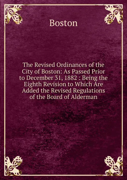 Обложка книги The Revised Ordinances of the City of Boston: As Passed Prior to December 31, 1882 : Being the Eighth Revision to Which Are Added the Revised Regulations of the Board of Alderman, Boston