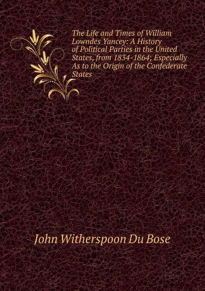 Обложка книги The Life and Times of William Lowndes Yancey: A History of Political Parties in the United States, from 1834-1864; Especially As to the Origin of the Confederate States, John Witherspoon Du Bose