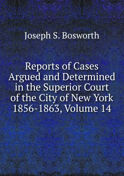 Обложка книги Reports of Cases Argued and Determined in the Superior Court of the City of New York 1856-1863, Volume 14, Joseph S. Bosworth