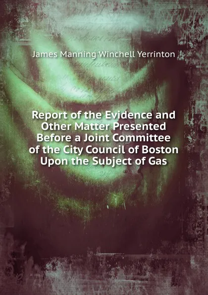 Обложка книги Report of the Evidence and Other Matter Presented Before a Joint Committee of the City Council of Boston Upon the Subject of Gas, James Manning Winchell Yerrinton