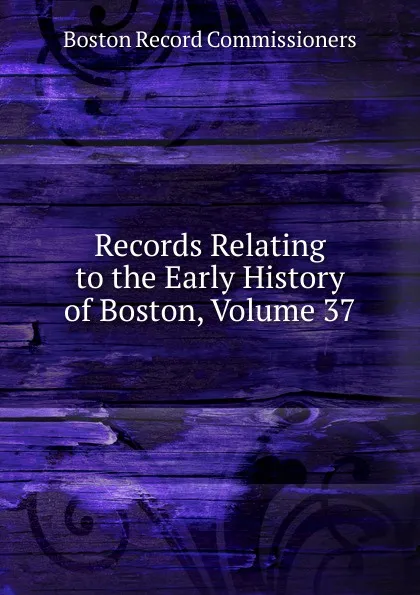 Обложка книги Records Relating to the Early History of Boston, Volume 37, Boston Record Commissioners