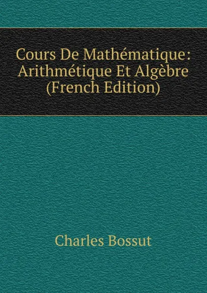 Обложка книги Cours De Mathematique: Arithmetique Et Algebre (French Edition), Charles Bossut