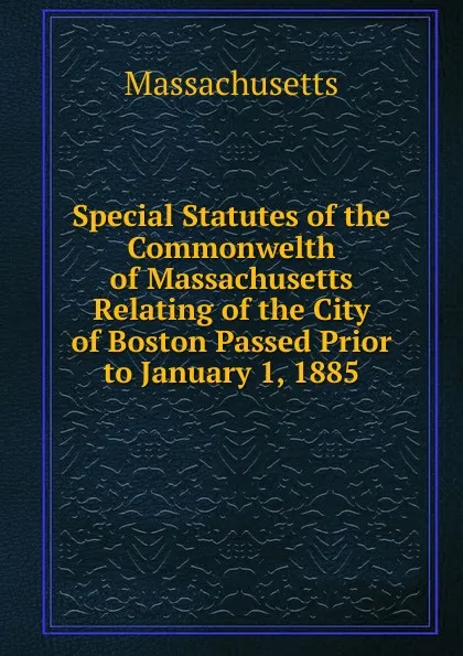 Обложка книги Special Statutes of the Commonwelth of Massachusetts Relating of the City of Boston Passed Prior to January 1, 1885, Massachusetts