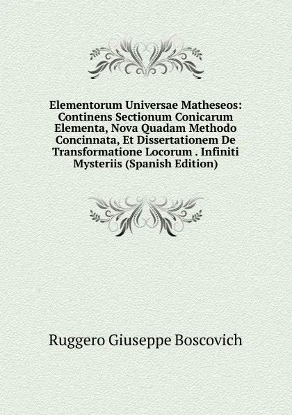 Обложка книги Elementorum Universae Matheseos: Continens Sectionum Conicarum Elementa, Nova Quadam Methodo Concinnata, Et Dissertationem De Transformatione Locorum . Infiniti Mysteriis (Spanish Edition), Ruggero Giuseppe Boscovich