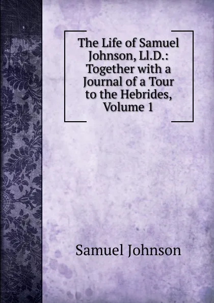Обложка книги The Life of Samuel Johnson, Ll.D.: Together with a Journal of a Tour to the Hebrides, Volume 1, Johnson Samuel