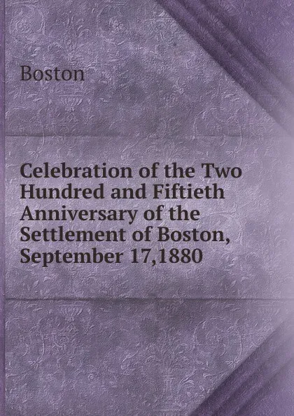 Обложка книги Celebration of the Two Hundred and Fiftieth Anniversary of the Settlement of Boston, September 17,1880, Boston