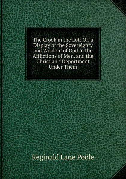 Обложка книги The Crook in the Lot: Or, a Display of the Sovereignty and Wisdom of God in the Afflictions of Men, and the Christian.s Deportment Under Them, Reginald Lane Poole