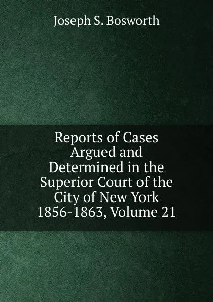 Обложка книги Reports of Cases Argued and Determined in the Superior Court of the City of New York 1856-1863, Volume 21, Joseph S. Bosworth