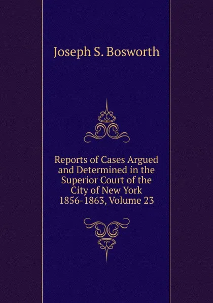 Обложка книги Reports of Cases Argued and Determined in the Superior Court of the City of New York 1856-1863, Volume 23, Joseph S. Bosworth