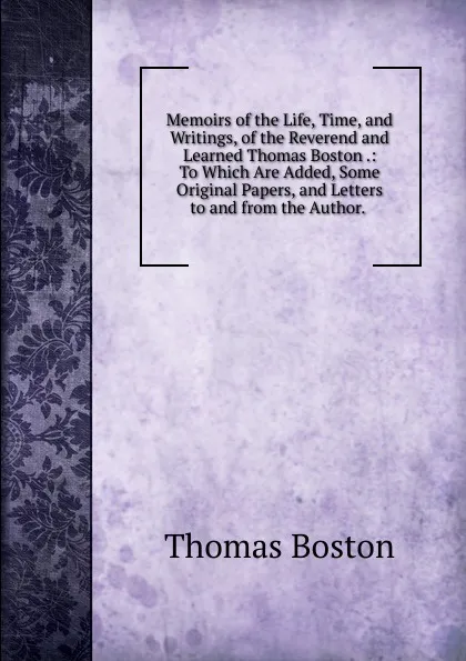 Обложка книги Memoirs of the Life, Time, and Writings, of the Reverend and Learned Thomas Boston .: To Which Are Added, Some Original Papers, and Letters to and from the Author. ., Thomas Boston