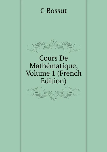 Обложка книги Cours De Mathematique, Volume 1 (French Edition), C Bossut