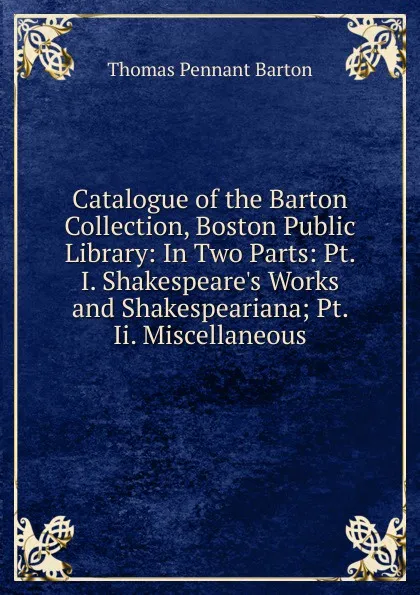 Обложка книги Catalogue of the Barton Collection, Boston Public Library: In Two Parts: Pt. I. Shakespeare.s Works and Shakespeariana; Pt. Ii. Miscellaneous, Thomas Pennant Barton