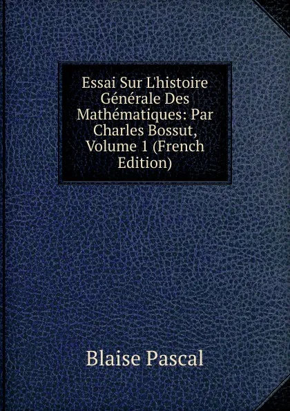 Обложка книги Essai Sur L.histoire Generale Des Mathematiques: Par Charles Bossut, Volume 1 (French Edition), Blaise Pascal