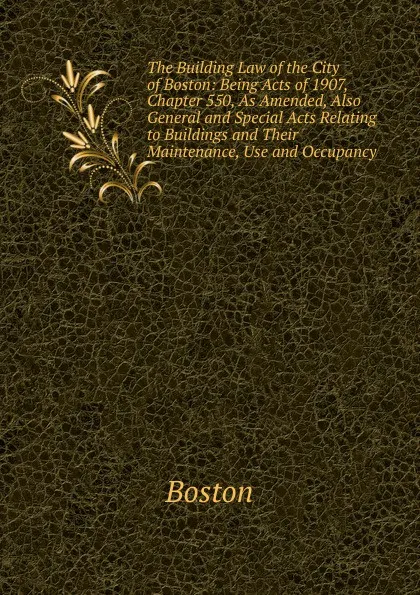 Обложка книги The Building Law of the City of Boston: Being Acts of 1907, Chapter 550, As Amended, Also General and Special Acts Relating to Buildings and Their Maintenance, Use and Occupancy, Boston