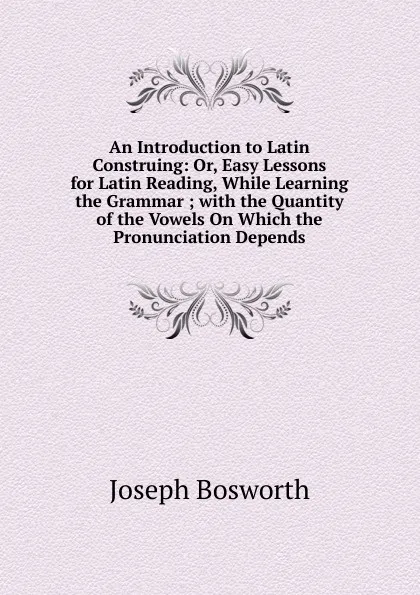 Обложка книги An Introduction to Latin Construing: Or, Easy Lessons for Latin Reading, While Learning the Grammar ; with the Quantity of the Vowels On Which the Pronunciation Depends, Joseph Bosworth