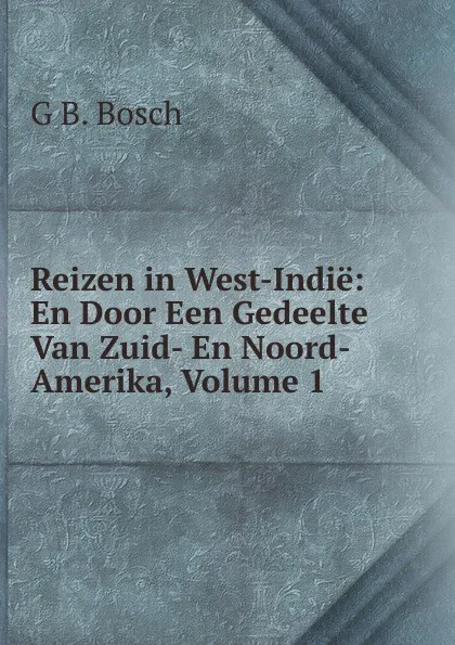 Обложка книги Reizen in West-Indie: En Door Een Gedeelte Van Zuid- En Noord-Amerika, Volume 1, G B. Bosch