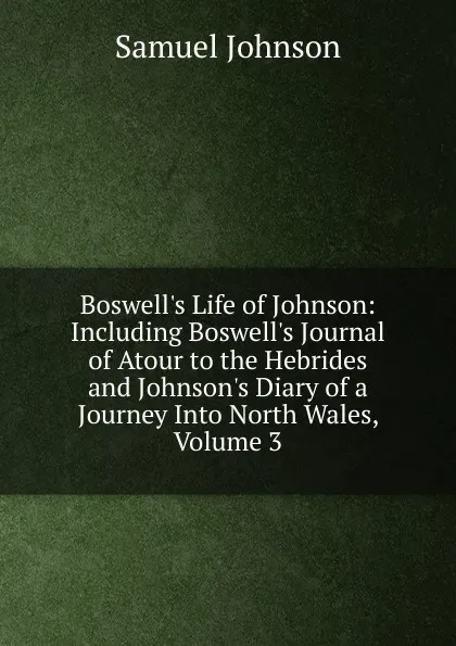 Обложка книги Boswell.s Life of Johnson: Including Boswell.s Journal of Atour to the Hebrides and Johnson.s Diary of a Journey Into North Wales, Volume 3, Johnson Samuel