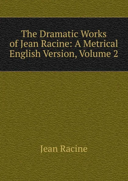 Обложка книги The Dramatic Works of Jean Racine: A Metrical English Version, Volume 2, Jean Racine