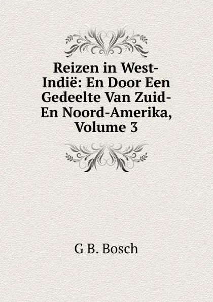 Обложка книги Reizen in West-Indie: En Door Een Gedeelte Van Zuid- En Noord-Amerika, Volume 3, G B. Bosch