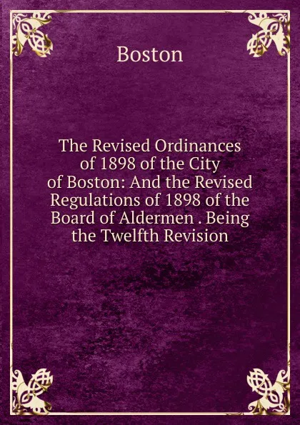 Обложка книги The Revised Ordinances of 1898 of the City of Boston: And the Revised Regulations of 1898 of the Board of Aldermen . Being the Twelfth Revision, Boston