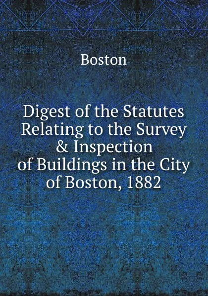 Обложка книги Digest of the Statutes Relating to the Survey . Inspection of Buildings in the City of Boston, 1882, Boston