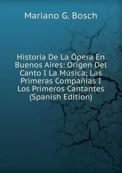 Обложка книги Historia De La Opera En Buenos Aires: Origen Del Canto I La Musica; Las Primeras Companias I Los Primeros Cantantes (Spanish Edition), Mariano G. Bosch