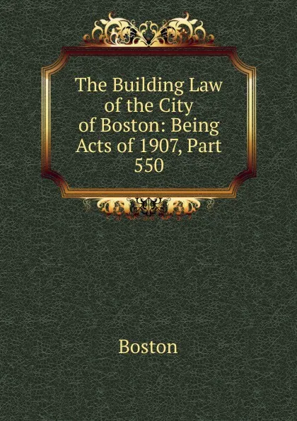 Обложка книги The Building Law of the City of Boston: Being Acts of 1907, Part 550, Boston