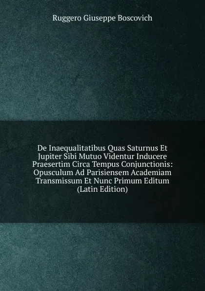 Обложка книги De Inaequalitatibus Quas Saturnus Et Jupiter Sibi Mutuo Videntur Inducere Praesertim Circa Tempus Conjunctionis: Opusculum Ad Parisiensem Academiam Transmissum Et Nunc Primum Editum (Latin Edition), Ruggero Giuseppe Boscovich