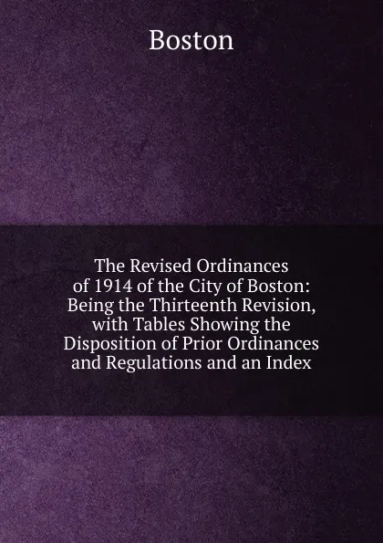 Обложка книги The Revised Ordinances of 1914 of the City of Boston: Being the Thirteenth Revision, with Tables Showing the Disposition of Prior Ordinances and Regulations and an Index, Boston