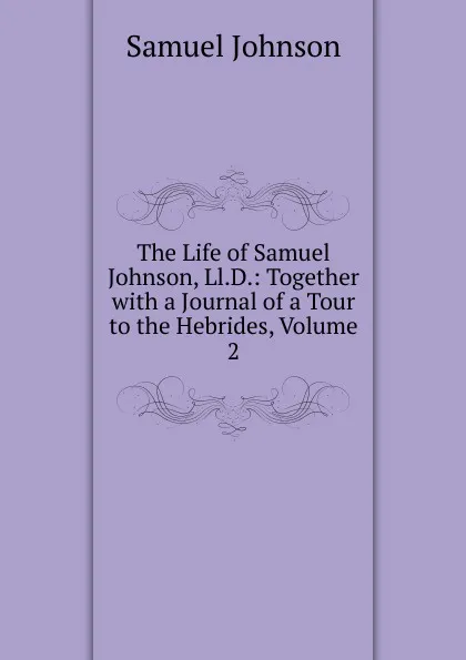 Обложка книги The Life of Samuel Johnson, Ll.D.: Together with a Journal of a Tour to the Hebrides, Volume 2, Johnson Samuel