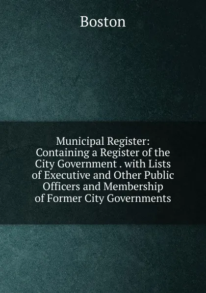 Обложка книги Municipal Register: Containing a Register of the City Government . with Lists of Executive and Other Public Officers and Membership of Former City Governments, Boston