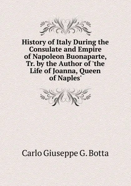 Обложка книги History of Italy During the Consulate and Empire of Napoleon Buonaparte, Tr. by the Author of .the Life of Joanna, Queen of Naples.., Carlo Giuseppe G. Botta