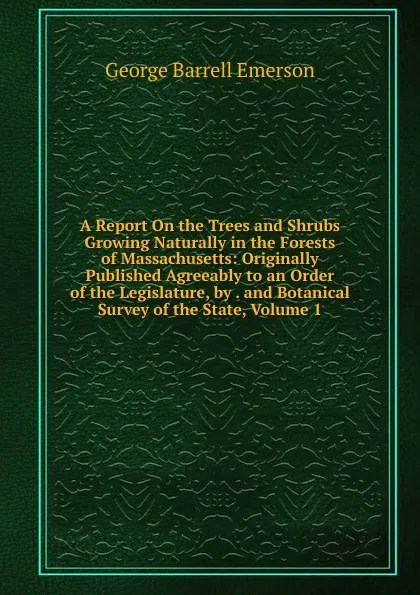 Обложка книги A Report On the Trees and Shrubs Growing Naturally in the Forests of Massachusetts: Originally Published Agreeably to an Order of the Legislature, by . and Botanical Survey of the State, Volume 1, George Barrell Emerson