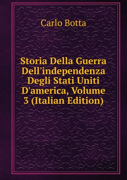 Обложка книги Storia Della Guerra Dell.independenza Degli Stati Uniti D.america, Volume 3 (Italian Edition), Botta Carlo