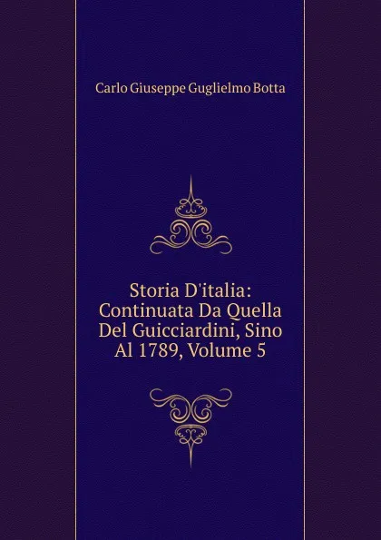 Обложка книги Storia D.italia: Continuata Da Quella Del Guicciardini, Sino Al 1789, Volume 5, Carlo Giuseppe Guglielmo Botta