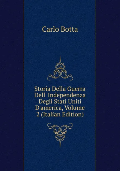 Обложка книги Storia Della Guerra Dell. Independenza Degli Stati Uniti D.america, Volume 2 (Italian Edition), Botta Carlo