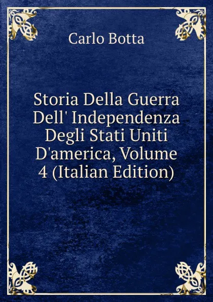 Обложка книги Storia Della Guerra Dell. Independenza Degli Stati Uniti D.america, Volume 4 (Italian Edition), Botta Carlo