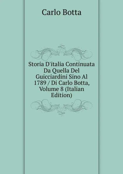 Обложка книги Storia D.italia Continuata Da Quella Del Guicciardini Sino Al 1789 / Di Carlo Botta, Volume 8 (Italian Edition), Botta Carlo