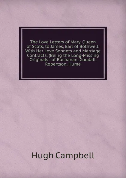 Обложка книги The Love Letters of Mary, Queen of Scots, to James, Earl of Bothwell: With Her Love Sonnets and Marriage Contracts, (Being the Long-Missing Originals . of Buchanan, Goodall, Robertson, Hume., Hugh Campbell