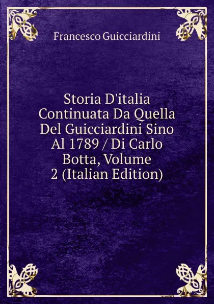 Обложка книги Storia D.italia Continuata Da Quella Del Guicciardini Sino Al 1789 / Di Carlo Botta, Volume 2 (Italian Edition), Francesco Guicciardini