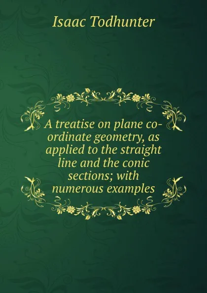 Обложка книги A treatise on plane co-ordinate geometry, as applied to the straight line and the conic sections; with numerous examples, I. Todhunter