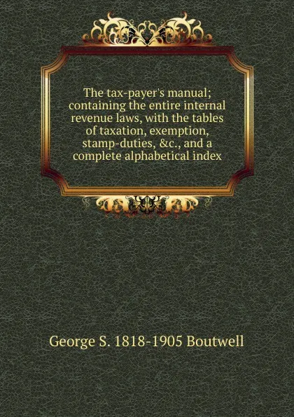 Обложка книги The tax-payer.s manual; containing the entire internal revenue laws, with the tables of taxation, exemption, stamp-duties, .c., and a complete alphabetical index, George S. 1818-1905 Boutwell