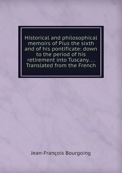 Обложка книги Historical and philosophical memoirs of Pius the sixth and of his pontificate: down to the period of his retirement into Tuscany. . . Translated from the French, Jean-François Bourgoing