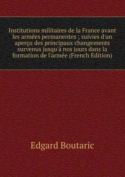 Обложка книги Institutions militaires de la France avant les armees permanentes ; suivies d.un apercu des principaux changements survenus jusqu.a nos jours dans la formation de l.armee (French Edition), Edgard Boutaric