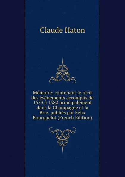 Обложка книги Memoire; contenant le recit des evenements accomplis de 1553 a 1582 principalement dans la Champagne et la Brie, publies par Felix Bourquelot (French Edition), Claude Haton