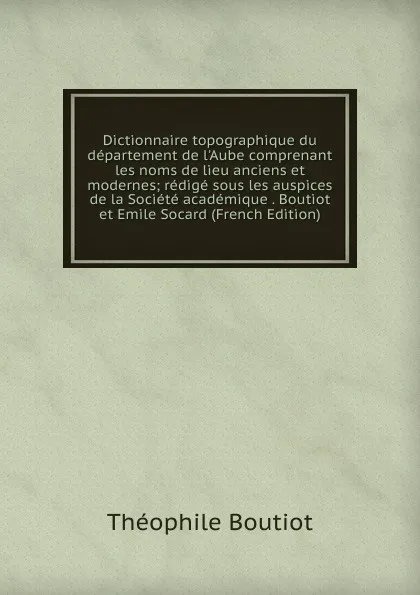 Обложка книги Dictionnaire topographique du departement de l.Aube comprenant les noms de lieu anciens et modernes; redige sous les auspices de la Societe academique . Boutiot et Emile Socard (French Edition), Théophile Boutiot