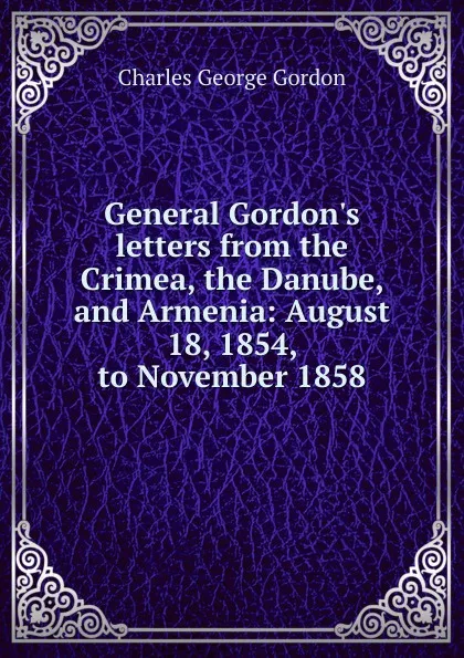 Обложка книги General Gordon.s letters from the Crimea, the Danube, and Armenia: August 18, 1854, to November 1858, Charles George Gordon