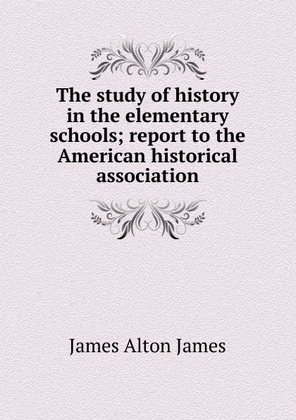 Обложка книги The study of history in the elementary schools; report to the American historical association, James Alton James