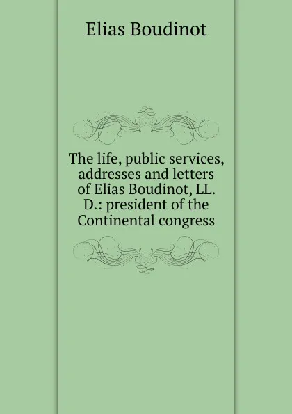 Обложка книги The life, public services, addresses and letters of Elias Boudinot, LL. D.: president of the Continental congress, Elias Boudinot