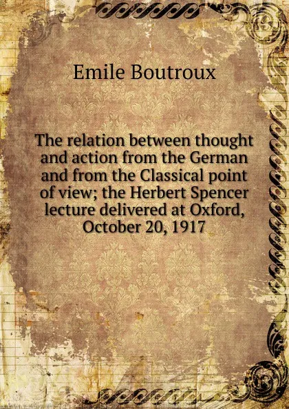 Обложка книги The relation between thought and action from the German and from the Classical point of view; the Herbert Spencer lecture delivered at Oxford, October 20, 1917, Emile Boutroux